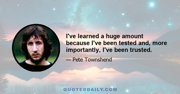 I've learned a huge amount because I've been tested and, more importantly, I've been trusted.