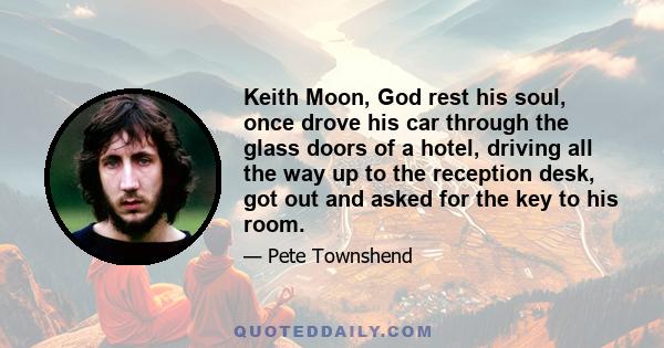 Keith Moon, God rest his soul, once drove his car through the glass doors of a hotel, driving all the way up to the reception desk, got out and asked for the key to his room.