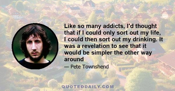 Like so many addicts, I'd thought that if I could only sort out my life, I could then sort out my drinking. It was a revelation to see that it would be simpler the other way around