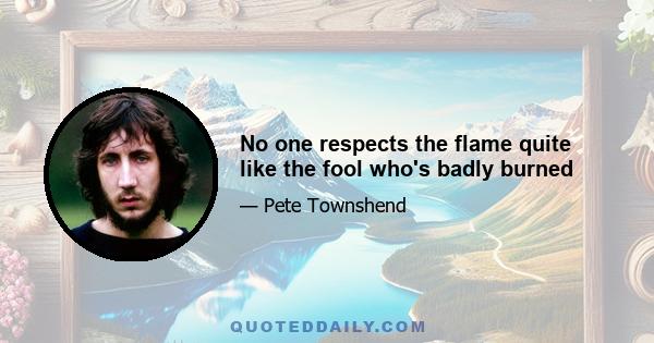 No one respects the flame quite like the fool who's badly burned