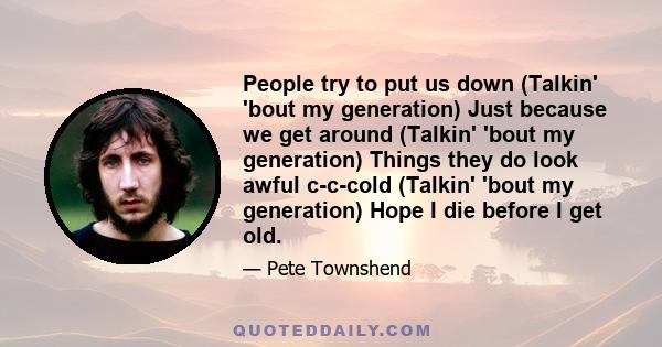 People try to put us down (Talkin' 'bout my generation) Just because we get around (Talkin' 'bout my generation) Things they do look awful c-c-cold (Talkin' 'bout my generation) Hope I die before I get old.