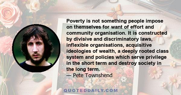 Poverty is not something people impose on themselves for want of effort and community organisation. It is constructed by divisive and discriminatory laws, inflexible organisations, acquisitive ideologies of wealth, a