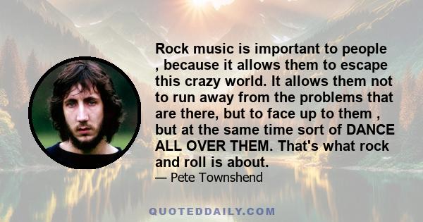 Rock music is important to people , because it allows them to escape this crazy world. It allows them not to run away from the problems that are there, but to face up to them , but at the same time sort of DANCE ALL