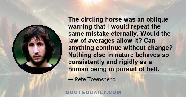 The circling horse was an oblique warning that i would repeat the same mistake eternally. Would the law of averages allow it? Can anything continue without change? Nothing else in nature behaves so consistently and