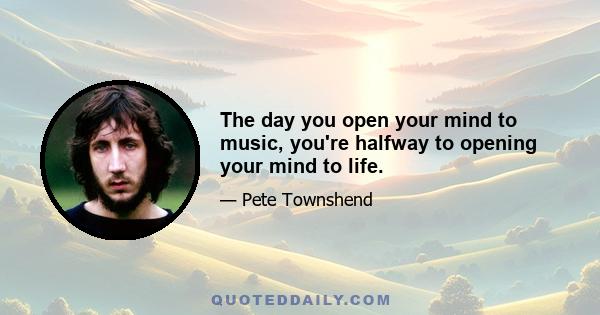 The day you open your mind to music, you're halfway to opening your mind to life.