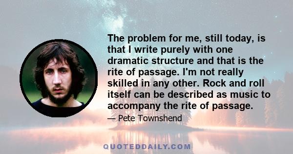 The problem for me, still today, is that I write purely with one dramatic structure and that is the rite of passage. I'm not really skilled in any other. Rock and roll itself can be described as music to accompany the