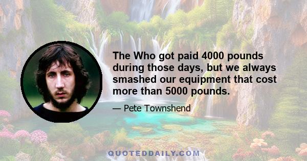 The Who got paid 4000 pounds during those days, but we always smashed our equipment that cost more than 5000 pounds.