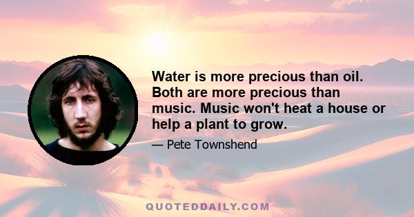 Water is more precious than oil. Both are more precious than music. Music won't heat a house or help a plant to grow.