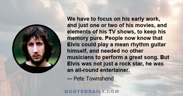 We have to focus on his early work, and just one or two of his movies, and elements of his TV shows, to keep his memory pure. People now know that Elvis could play a mean rhythm guitar himself, and needed no other