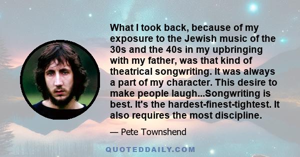 What I took back, because of my exposure to the Jewish music of the 30s and the 40s in my upbringing with my father, was that kind of theatrical songwriting. It was always a part of my character. This desire to make