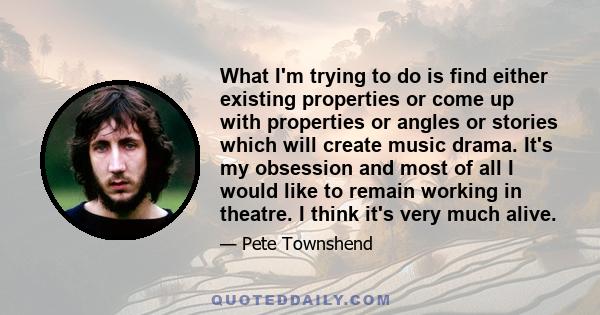 What I'm trying to do is find either existing properties or come up with properties or angles or stories which will create music drama. It's my obsession and most of all I would like to remain working in theatre. I