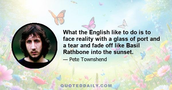 What the English like to do is to face reality with a glass of port and a tear and fade off like Basil Rathbone into the sunset.