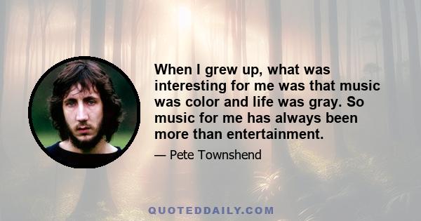 When I grew up, what was interesting for me was that music was color and life was gray. So music for me has always been more than entertainment.