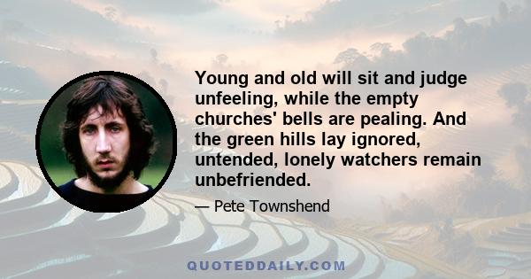 Young and old will sit and judge unfeeling, while the empty churches' bells are pealing. And the green hills lay ignored, untended, lonely watchers remain unbefriended.