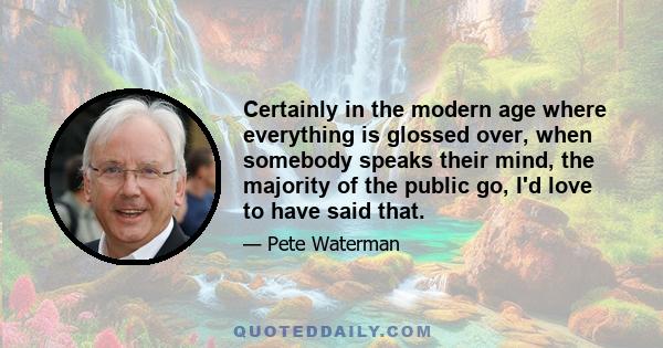 Certainly in the modern age where everything is glossed over, when somebody speaks their mind, the majority of the public go, I'd love to have said that.