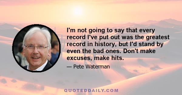 I'm not going to say that every record I've put out was the greatest record in history, but I'd stand by even the bad ones. Don't make excuses, make hits.