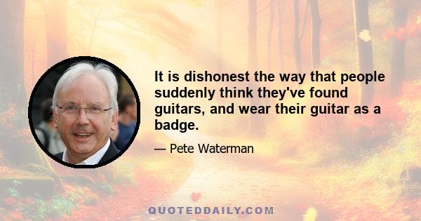 It is dishonest the way that people suddenly think they've found guitars, and wear their guitar as a badge.