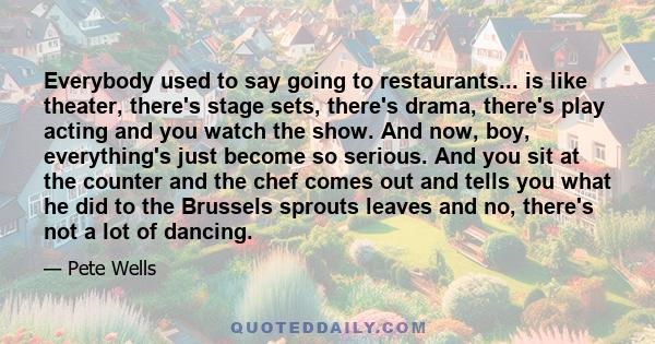 Everybody used to say going to restaurants... is like theater, there's stage sets, there's drama, there's play acting and you watch the show. And now, boy, everything's just become so serious. And you sit at the counter 