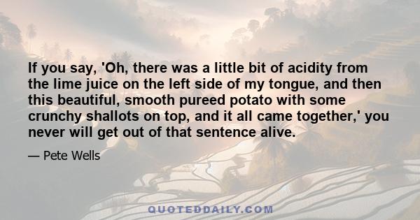 If you say, 'Oh, there was a little bit of acidity from the lime juice on the left side of my tongue, and then this beautiful, smooth pureed potato with some crunchy shallots on top, and it all came together,' you never 