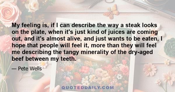 My feeling is, if I can describe the way a steak looks on the plate, when it's just kind of juices are coming out, and it's almost alive, and just wants to be eaten, I hope that people will feel it, more than they will