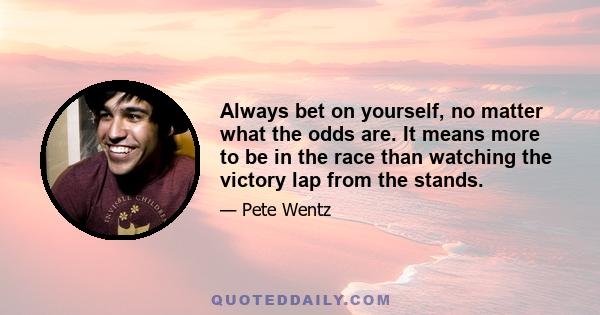 Always bet on yourself, no matter what the odds are. It means more to be in the race than watching the victory lap from the stands.