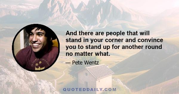 And there are people that will stand in your corner and convince you to stand up for another round no matter what.