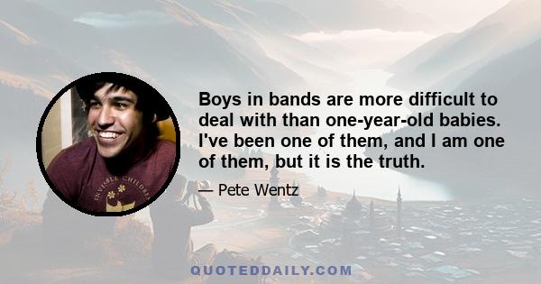 Boys in bands are more difficult to deal with than one-year-old babies. I've been one of them, and I am one of them, but it is the truth.