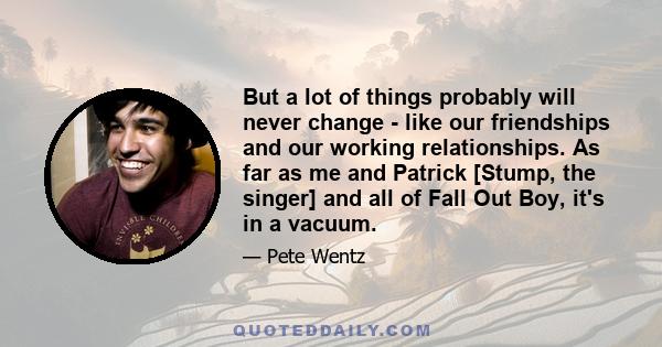 But a lot of things probably will never change - like our friendships and our working relationships. As far as me and Patrick [Stump, the singer] and all of Fall Out Boy, it's in a vacuum.