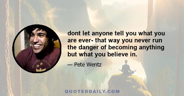 dont let anyone tell you what you are ever- that way you never run the danger of becoming anything but what you believe in.