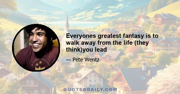 Everyones greatest fantasy is to walk away from the life (they think)you lead