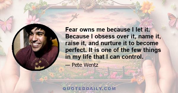 Fear owns me because I let it. Because I obsess over it, name it, raise it, and nurture it to become perfect. It is one of the few things in my life that I can control.