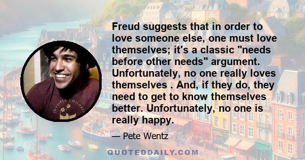 Freud suggests that in order to love someone else, one must love themselves; it's a classic needs before other needs argument. Unfortunately, no one really loves themselves . And, if they do, they need to get to know