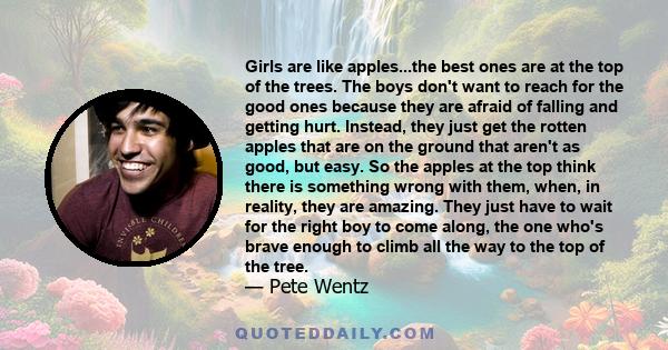 Girls are like apples...the best ones are at the top of the trees. The boys don't want to reach for the good ones because they are afraid of falling and getting hurt. Instead, they just get the rotten apples that are on 