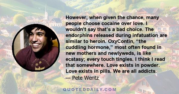 However, when given the chance, many people choose cocaine over love. I wouldn’t say that’s a bad choice. The endorphins released during infatuation are similar to heroin. OxyContin, “the cuddling hormone,” most often