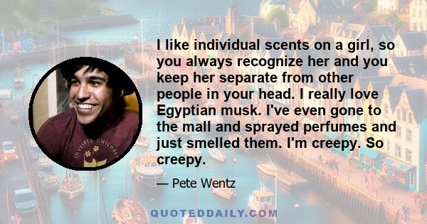 I like individual scents on a girl, so you always recognize her and you keep her separate from other people in your head. I really love Egyptian musk. I've even gone to the mall and sprayed perfumes and just smelled