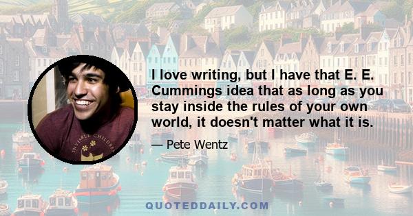 I love writing, but I have that E. E. Cummings idea that as long as you stay inside the rules of your own world, it doesn't matter what it is.