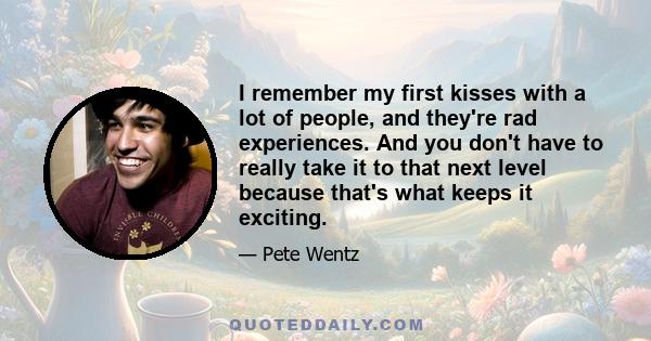 I remember my first kisses with a lot of people, and they're rad experiences. And you don't have to really take it to that next level because that's what keeps it exciting.