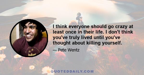 I think everyone should go crazy at least once in their life. I don't think you've truly lived until you've thought about killing yourself.