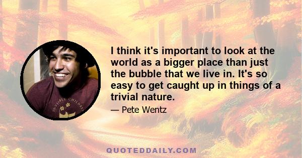 I think it's important to look at the world as a bigger place than just the bubble that we live in. It's so easy to get caught up in things of a trivial nature.