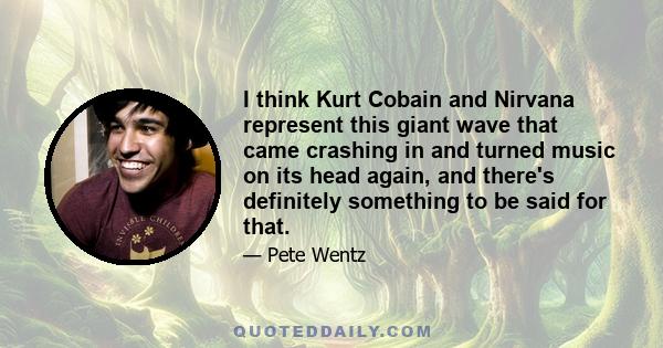 I think Kurt Cobain and Nirvana represent this giant wave that came crashing in and turned music on its head again, and there's definitely something to be said for that.