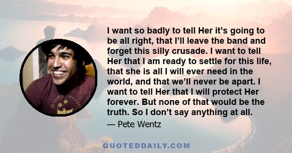 I want so badly to tell Her it’s going to be all right, that I’ll leave the band and forget this silly crusade. I want to tell Her that I am ready to settle for this life, that she is all I will ever need in the world,