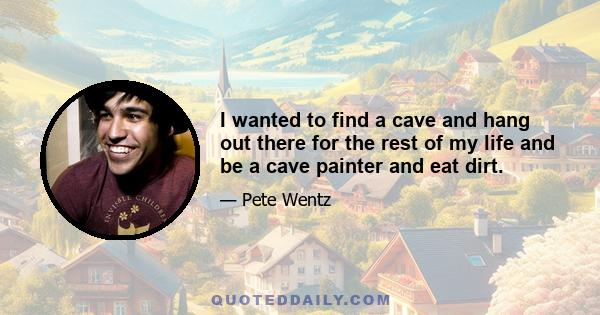 I wanted to find a cave and hang out there for the rest of my life and be a cave painter and eat dirt.