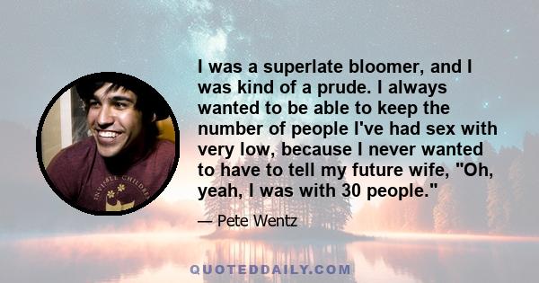 I was a superlate bloomer, and I was kind of a prude. I always wanted to be able to keep the number of people I've had sex with very low, because I never wanted to have to tell my future wife, Oh, yeah, I was with 30