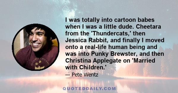 I was totally into cartoon babes when I was a little dude. Cheetara from the 'Thundercats,' then Jessica Rabbit, and finally I moved onto a real-life human being and was into Punky Brewster, and then Christina Applegate 