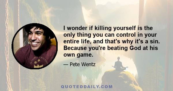 I wonder if killing yourself is the only thing you can control in your entire life, and that's why it's a sin. Because you're beating God at his own game.