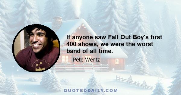 If anyone saw Fall Out Boy's first 400 shows, we were the worst band of all time.