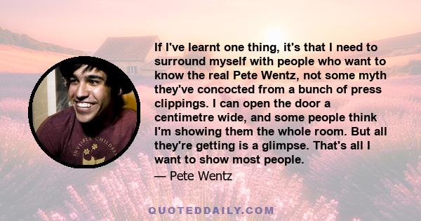 If I've learnt one thing, it's that I need to surround myself with people who want to know the real Pete Wentz, not some myth they've concocted from a bunch of press clippings. I can open the door a centimetre wide, and 