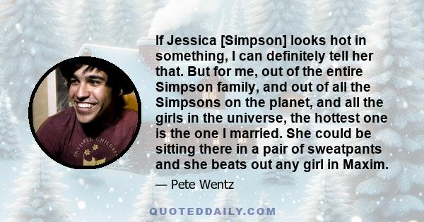 If Jessica [Simpson] looks hot in something, I can definitely tell her that. But for me, out of the entire Simpson family, and out of all the Simpsons on the planet, and all the girls in the universe, the hottest one is 