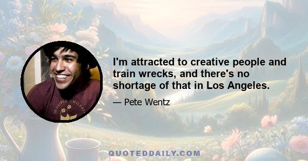 I'm attracted to creative people and train wrecks, and there's no shortage of that in Los Angeles.