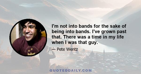 I'm not into bands for the sake of being into bands. I've grown past that. There was a time in my life when I was that guy.